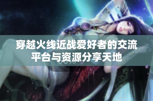 穿越火线近战爱好者的交流平台与资源分享天地