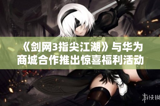 《剑网3指尖江湖》与华为商城合作推出惊喜福利活动