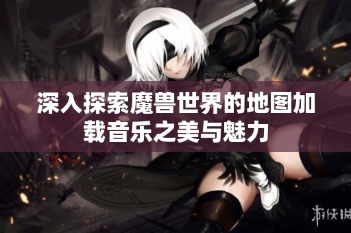 深入探索魔兽世界的地图加载音乐之美与魅力