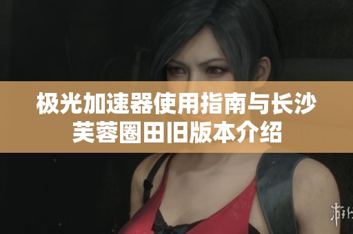极光加速器使用指南与长沙芙蓉圈田旧版本介绍