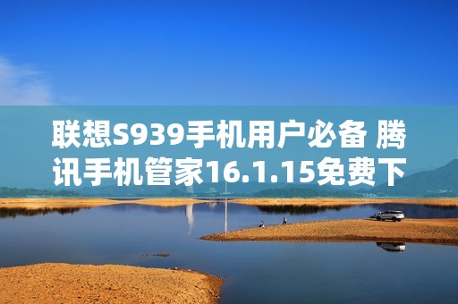 联想S939手机用户必备 腾讯手机管家16.1.15免费下载指南