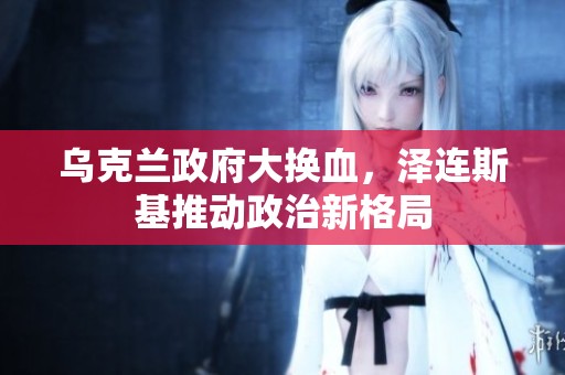 乌克兰政府大换血，泽连斯基推动政治新格局
