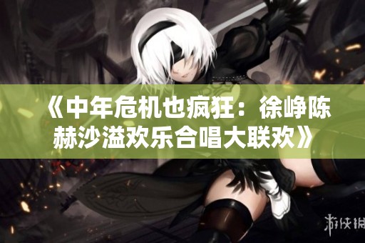 《中年危机也疯狂：徐峥陈赫沙溢欢乐合唱大联欢》