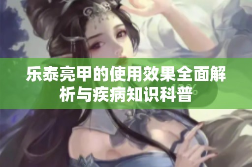 乐泰亮甲的使用效果全面解析与疾病知识科普