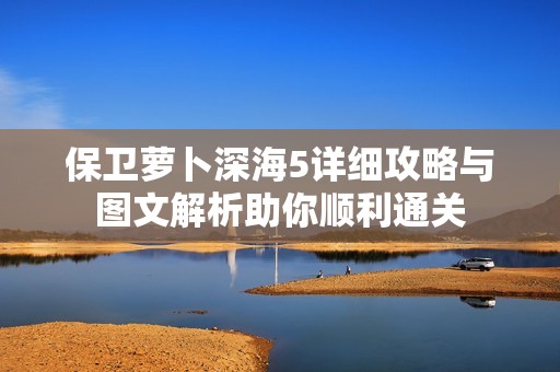 保卫萝卜深海5详细攻略与图文解析助你顺利通关
