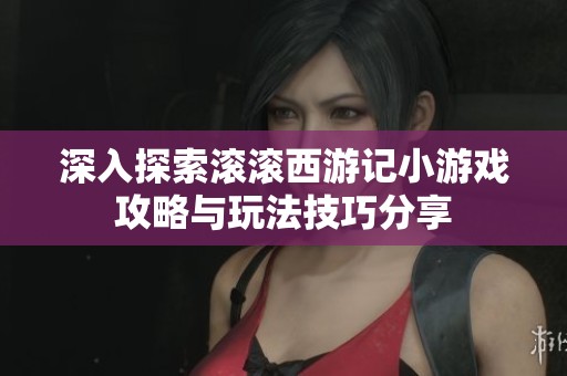 深入探索滚滚西游记小游戏攻略与玩法技巧分享