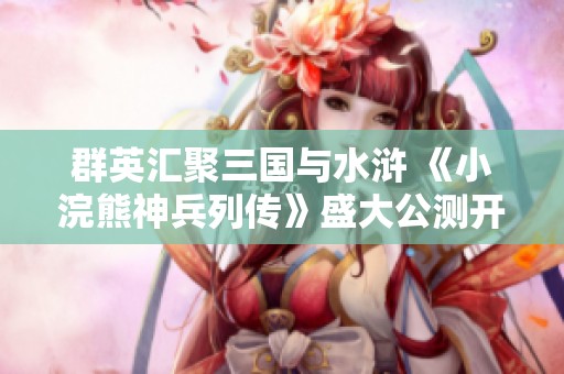 群英汇聚三国与水浒 《小浣熊神兵列传》盛大公测开启