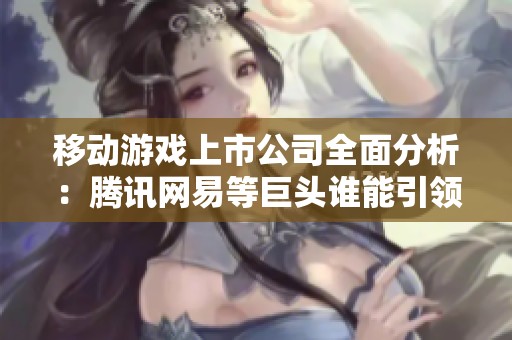 移动游戏上市公司全面分析：腾讯网易等巨头谁能引领未来