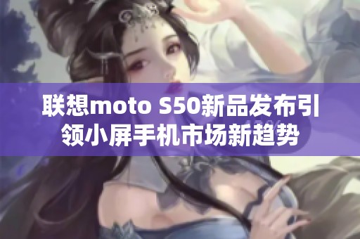 联想moto S50新品发布引领小屏手机市场新趋势