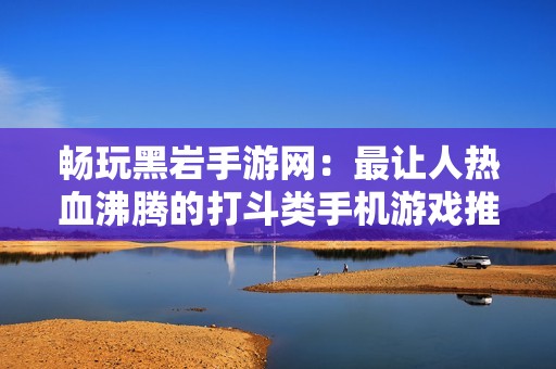 畅玩黑岩手游网：最让人热血沸腾的打斗类手机游戏推荐