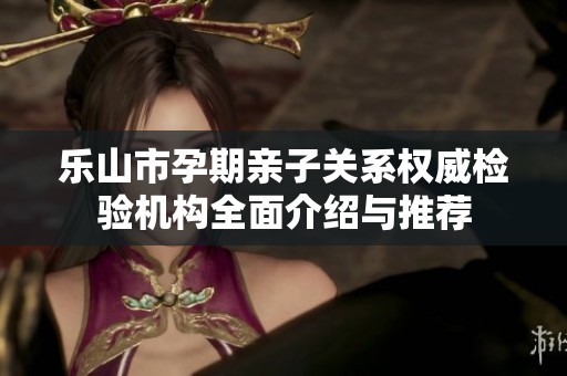 乐山市孕期亲子关系权威检验机构全面介绍与推荐