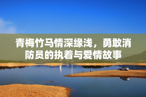 青梅竹马情深缘浅，勇敢消防员的执着与爱情故事
