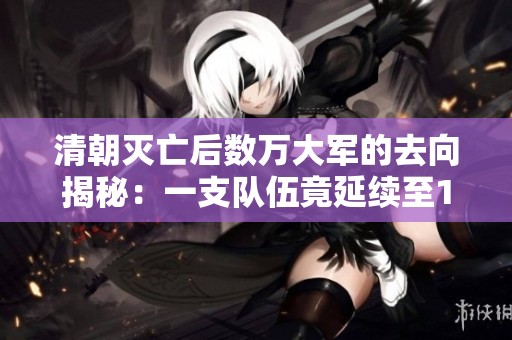 清朝灭亡后数万大军的去向揭秘：一支队伍竟延续至1984年