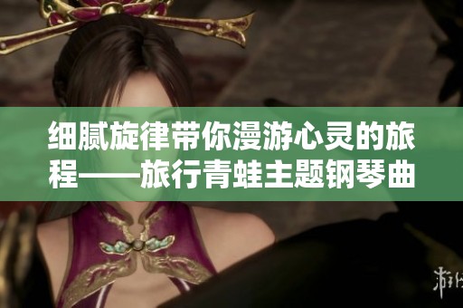细腻旋律带你漫游心灵的旅程——旅行青蛙主题钢琴曲精选