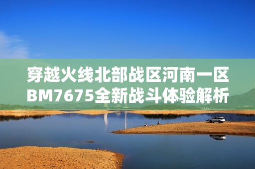 穿越火线北部战区河南一区BM7675全新战斗体验解析