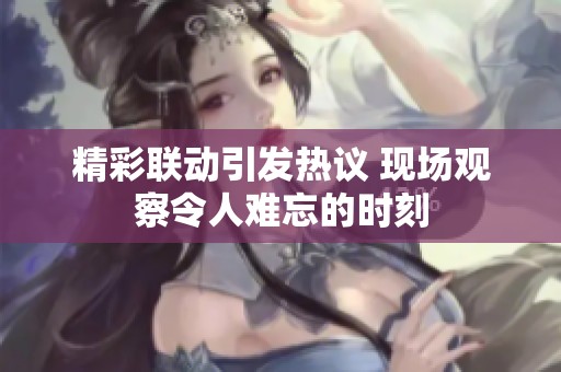 精彩联动引发热议 现场观察令人难忘的时刻