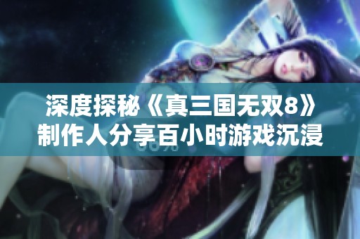 深度探秘《真三国无双8》制作人分享百小时游戏沉浸体验与创新理念