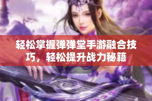 轻松掌握弹弹堂手游融合技巧，轻松提升战力秘籍