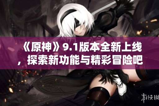 《原神》9.1版本全新上线，探索新功能与精彩冒险吧