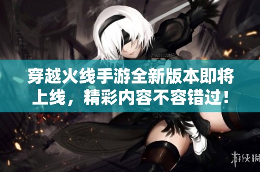 穿越火线手游全新版本即将上线，精彩内容不容错过！