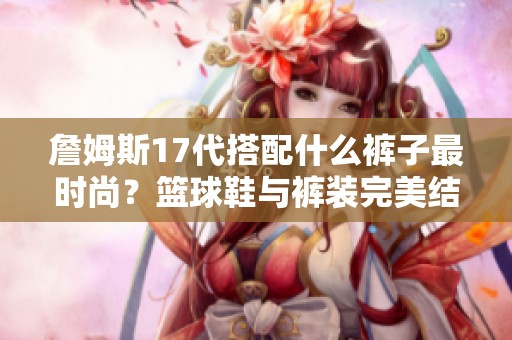 詹姆斯17代搭配什么裤子最时尚？篮球鞋与裤装完美结合的秘诀解析