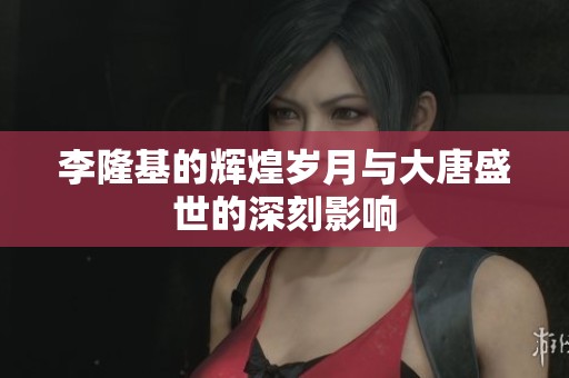 李隆基的辉煌岁月与大唐盛世的深刻影响