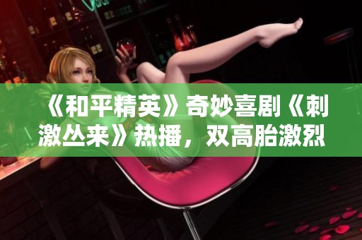 《和平精英》奇妙喜剧《刺激丛来》热播，双高胎激烈对决引发大欢笑