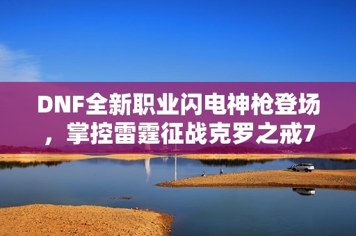 DNF全新职业闪电神枪登场，掌控雷霆征战克罗之戒70版本