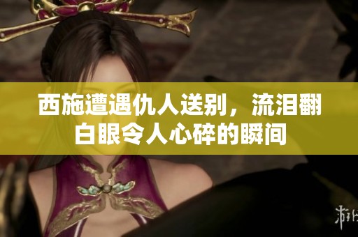 西施遭遇仇人送别，流泪翻白眼令人心碎的瞬间