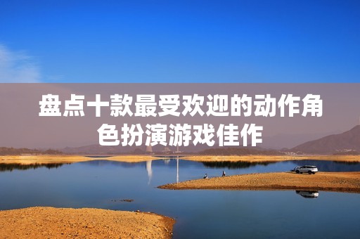 盘点十款最受欢迎的动作角色扮演游戏佳作