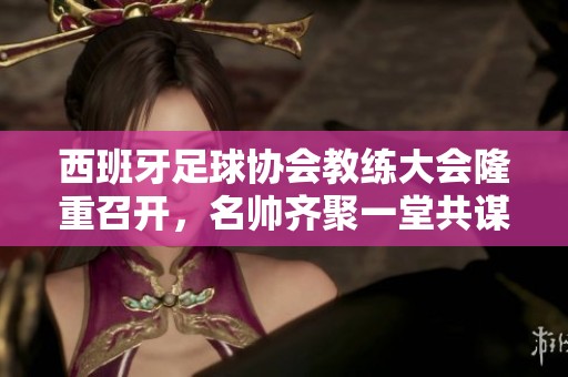 西班牙足球协会教练大会隆重召开，名帅齐聚一堂共谋发展