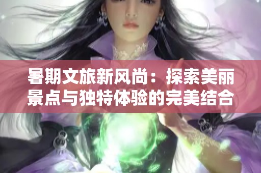 暑期文旅新风尚：探索美丽景点与独特体验的完美结合