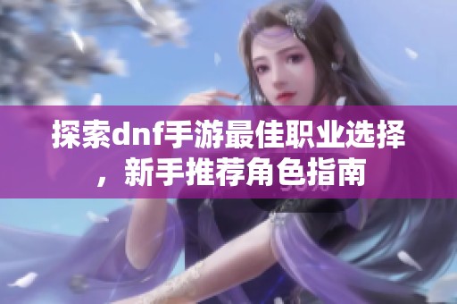探索dnf手游最佳职业选择，新手推荐角色指南