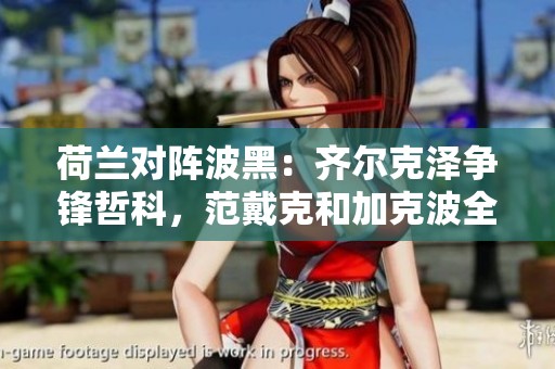 荷兰对阵波黑：齐尔克泽争锋哲科，范戴克和加克波全力出战