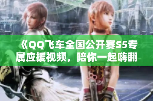《QQ飞车全国公开赛S5专属应援视频，陪你一起嗨翻全场》