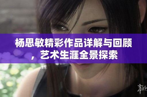 杨思敏精彩作品详解与回顾，艺术生涯全景探索
