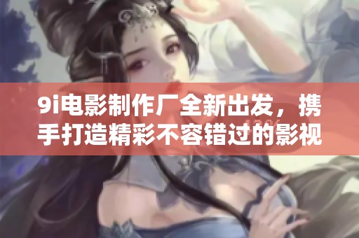 9i电影制作厂全新出发，携手打造精彩不容错过的影视作品