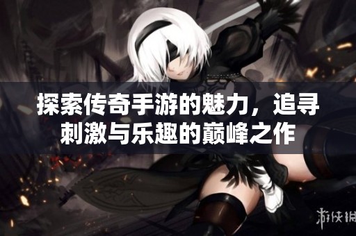 探索传奇手游的魅力，追寻刺激与乐趣的巅峰之作