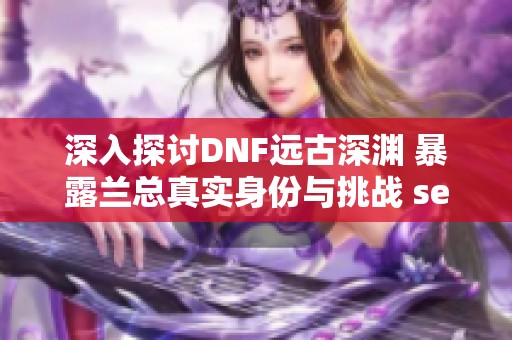 深入探讨DNF远古深渊 暴露兰总真实身份与挑战 secrets