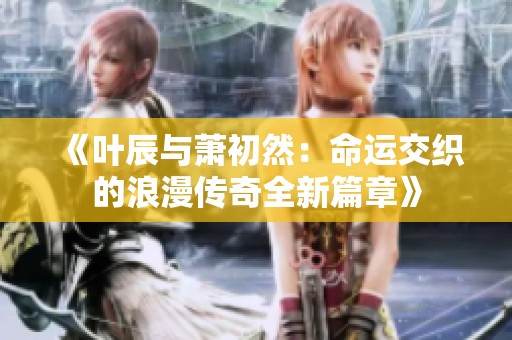 《叶辰与萧初然：命运交织的浪漫传奇全新篇章》