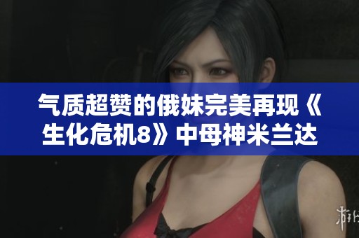 气质超赞的俄妹完美再现《生化危机8》中母神米兰达形象