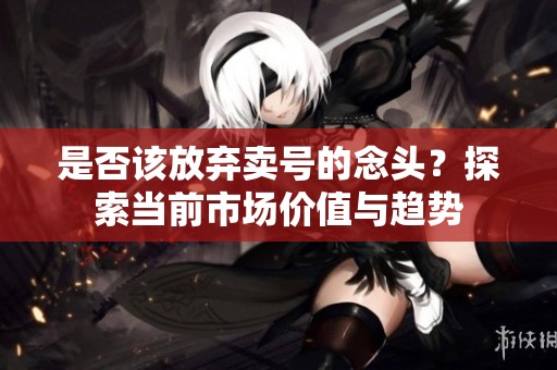 是否该放弃卖号的念头？探索当前市场价值与趋势