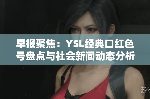 早报聚焦：YSL经典口红色号盘点与社会新闻动态分析