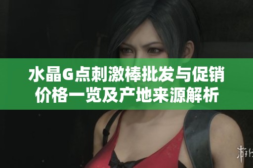 水晶G点刺激棒批发与促销价格一览及产地来源解析