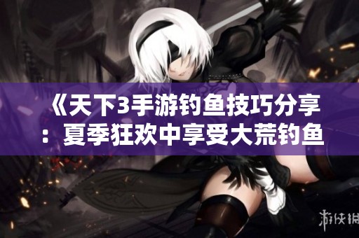 《天下3手游钓鱼技巧分享：夏季狂欢中享受大荒钓鱼乐趣》