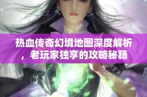 热血传奇幻境地图深度解析，老玩家独享的攻略秘籍