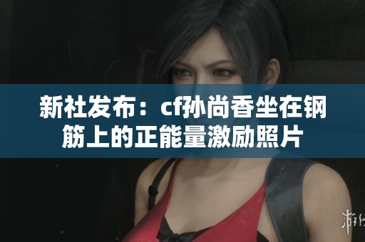 新社发布：cf孙尚香坐在钢筋上的正能量激励照片