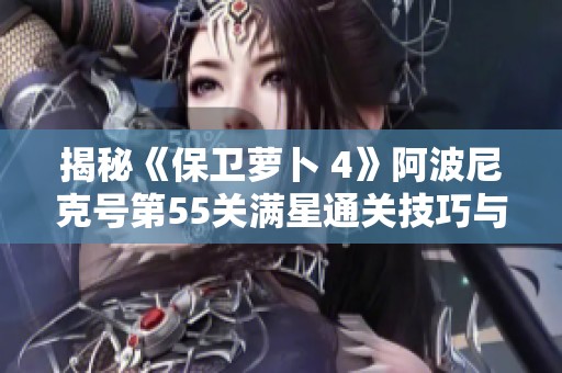揭秘《保卫萝卜 4》阿波尼克号第55关满星通关技巧与策略