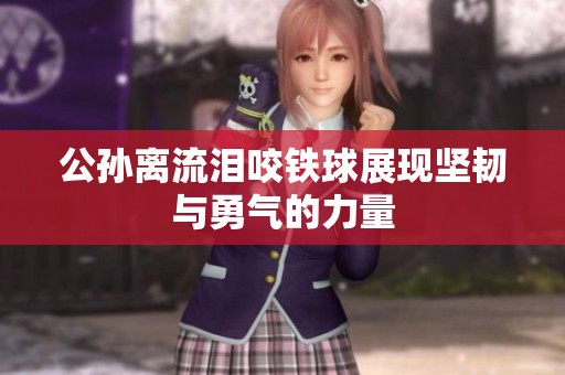 公孙离流泪咬铁球展现坚韧与勇气的力量