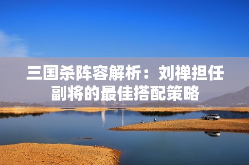 三国杀阵容解析：刘禅担任副将的最佳搭配策略